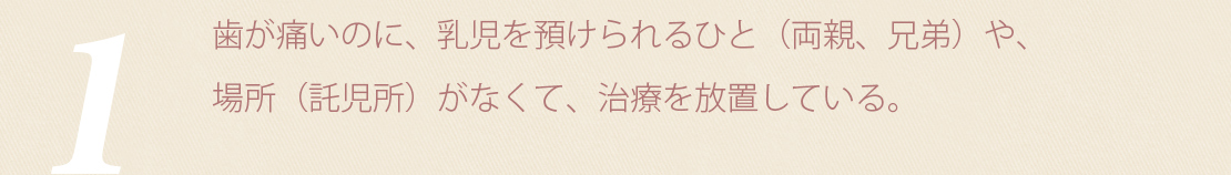 歯が痛いのに、乳児を預けられるひと（両親、兄弟）や、場所（託児所）がなくて、治療を放置している。