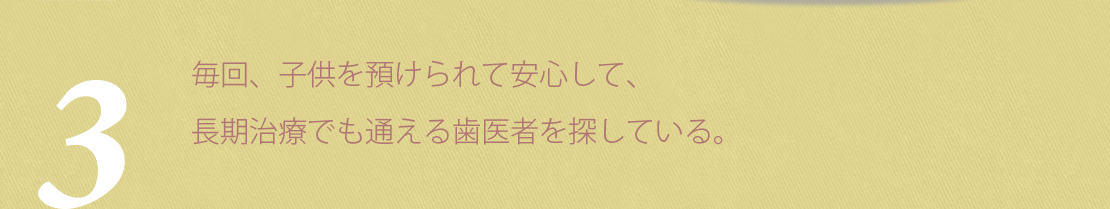 毎回、子供を預けられて安心して、長期治療でも通える歯医者を探している。