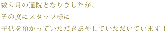 数カ月の通院となりましたが、その度にスタッフ様に子供を預かっていただきあやしていただいています！